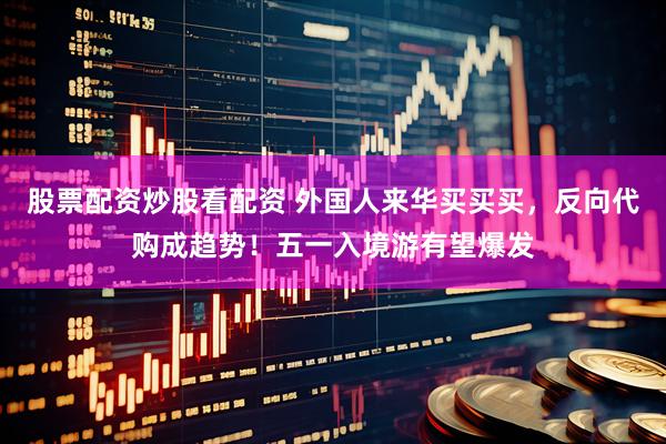 股票配资炒股看配资 外国人来华买买买，反向代购成趋势！五一入境游有望爆发