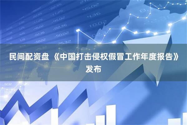 民间配资盘 《中国打击侵权假冒工作年度报告》发布