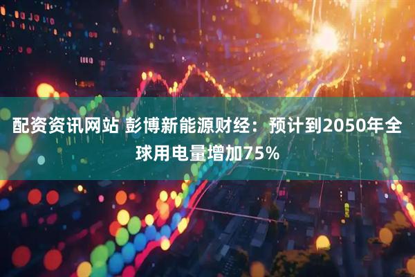 配资资讯网站 彭博新能源财经：预计到2050年全球用电量增加75%