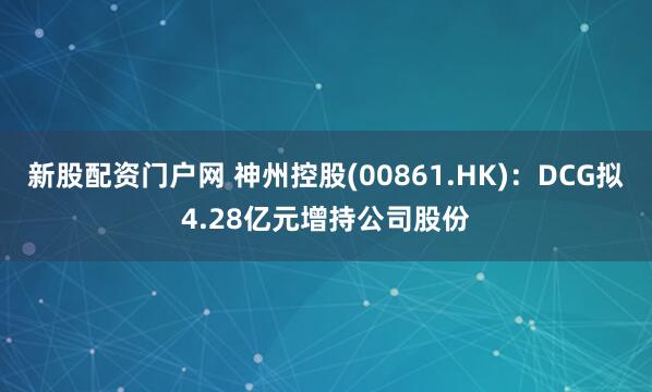 新股配资门户网 神州控股(00861.HK)：DCG拟4.28亿元增持公司股份