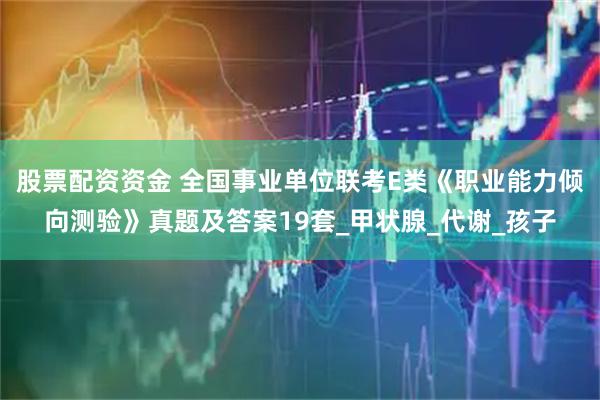 股票配资资金 全国事业单位联考E类《职业能力倾向测验》真题及答案19套_甲状腺_代谢_孩子
