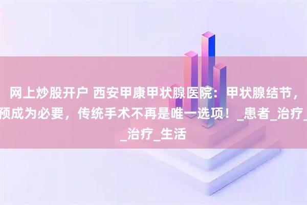 网上炒股开户 西安甲康甲状腺医院：甲状腺结节，当干预成为必要，传统手术不再是唯一选项！_患者_治疗_生活