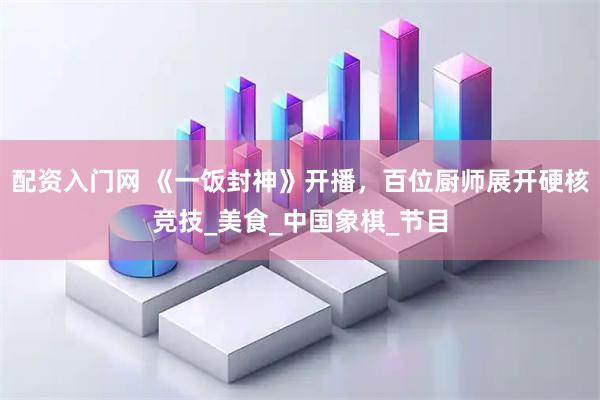 配资入门网 《一饭封神》开播，百位厨师展开硬核竞技_美食_中国象棋_节目