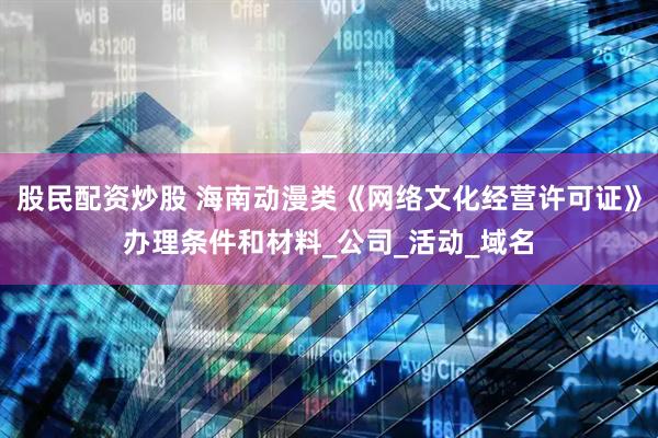 股民配资炒股 海南动漫类《网络文化经营许可证》办理条件和材料_公司_活动_域名