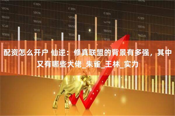 配资怎么开户 仙逆：修真联盟的背景有多强，其中又有哪些大佬_朱雀_王林_实力