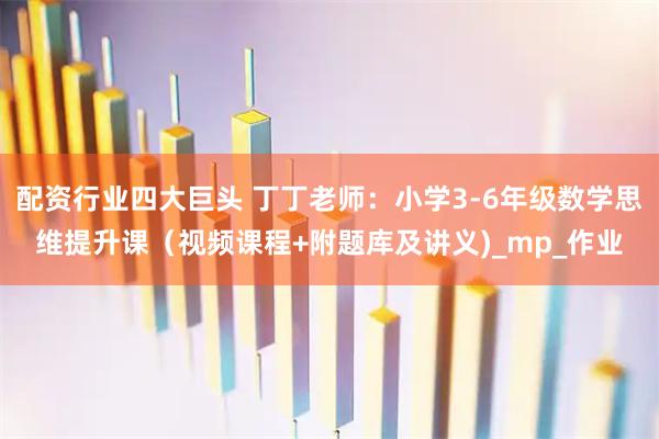 配资行业四大巨头 丁丁老师：小学3-6年级数学思维提升课（视频课程+附题库及讲义)_mp_作业