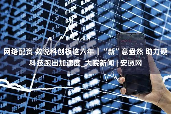 网络配资 数说科创板这六年丨“新”意盎然 助力硬科技跑出加速度_大皖新闻 | 安徽网