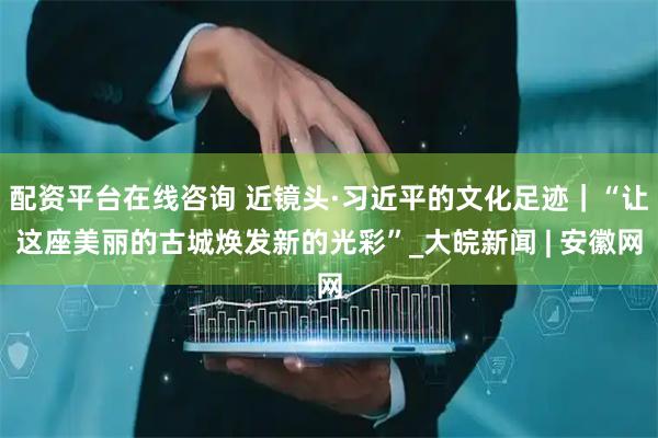 配资平台在线咨询 近镜头·习近平的文化足迹｜“让这座美丽的古城焕发新的光彩”_大皖新闻 | 安徽网