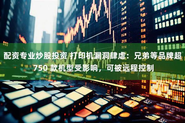 配资专业炒股投资 打印机漏洞肆虐：兄弟等品牌超 750 款机型受影响，可被远程控制