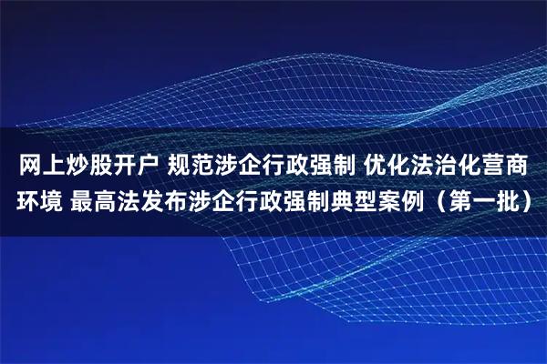 网上炒股开户 规范涉企行政强制 优化法治化营商环境 最高法发布涉企行政强制典型案例（第一批）