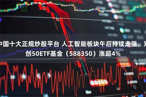 中国十大正规炒股平台 人工智能板块午后持续走强，双创50ETF基金（588350）涨超4%