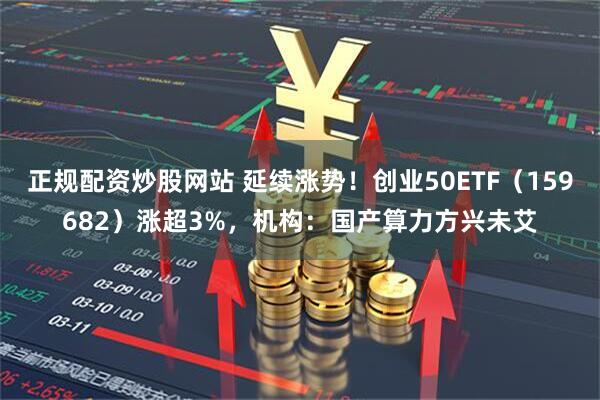 正规配资炒股网站 延续涨势！创业50ETF（159682）涨超3%，机构：国产算力方兴未艾