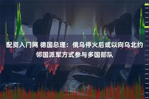 配资入门网 德国总理：俄乌停火后或以向乌北约邻国派军方式参与多国部队