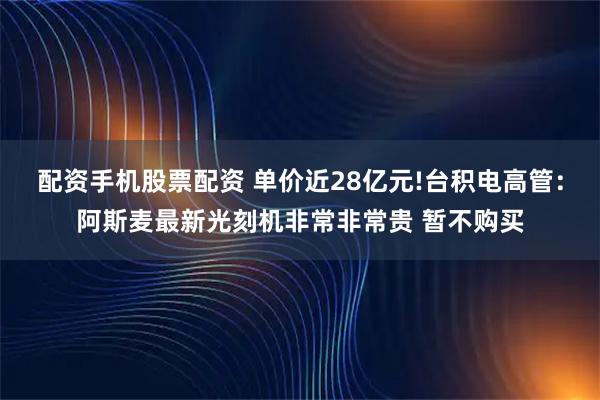 配资手机股票配资 单价近28亿元!台积电高管：阿斯麦最新光刻机非常非常贵 暂不购买